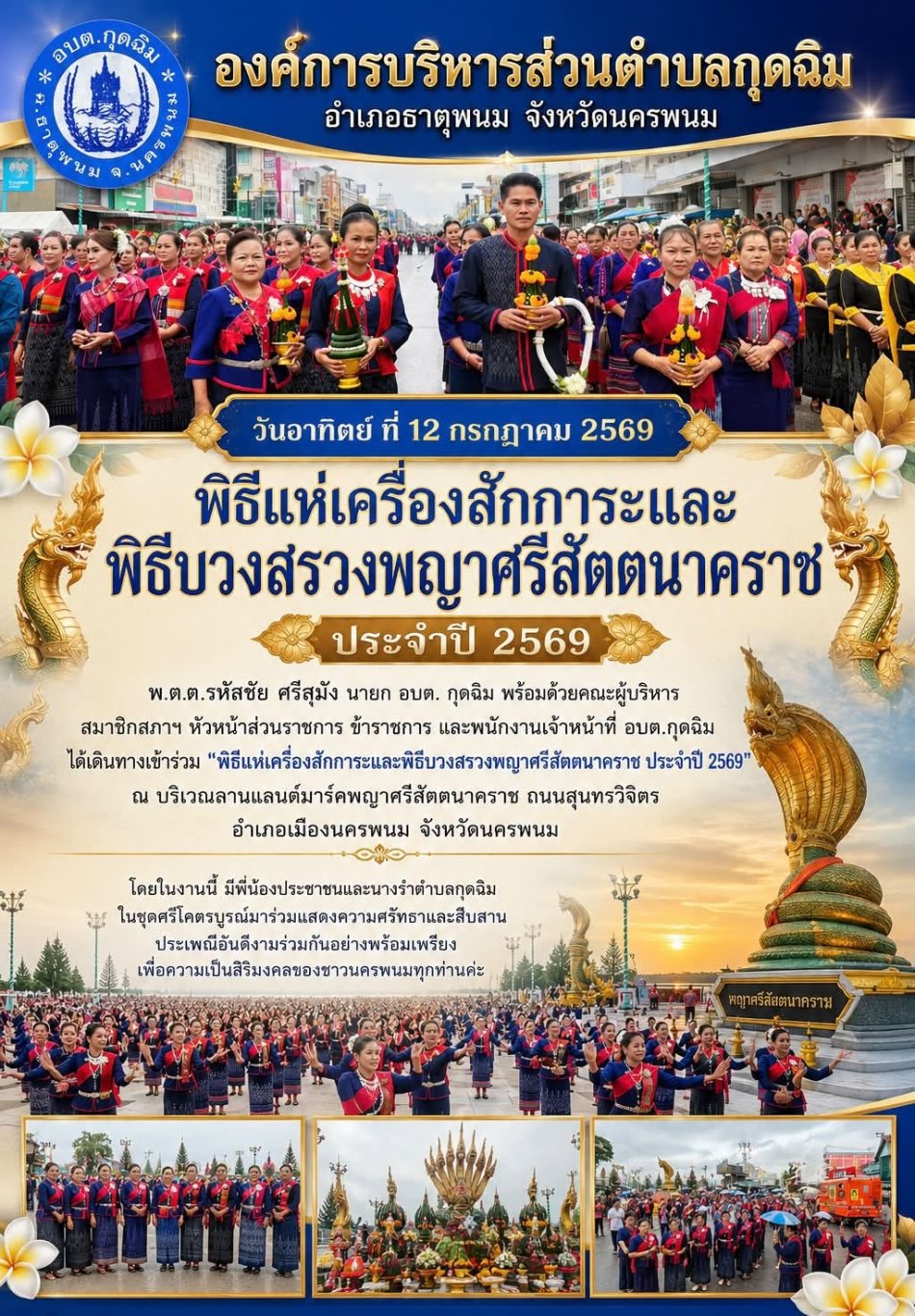 วันอาทิตย์ ที่ 12 กรกฎาคม 2569  พ.ต.ต.รหัสชัย ศรีสุมัง นายก อบต.กุดฉิม พร้อมด้วยคณะผู้บริหาร สมาชิกสภาฯ หัวหน้าส่วนราชการ ข้าราชการ และพนักงานเจ้าหน้าที่ อบต.กุดฉิม ได้เดินทางเข้าร่วม "พิธีแห่เครื่องสักการะและพิธีบวงสรวงพญาศรีสัตตนาคราช ประจำปี 2569" ณ บริเวณลานแลนด์มาร์คพญาศรีสัตตนาคราช ถนนสุนทรวิจิตร อำเภอเมืองนครพนม จังหวัดนครพนม โดยในงานนี้ มีพี่น้องประชาชนและนางรำในชุดศรีโคตรบูรณ์มาร่วมแสดงความศรัทธาและสืบสานประเพณีอันดีงามร่วมกันอย่างพร้อมเพรียง เพื่อความเป็นสิริมงคลของชาวนครพนม