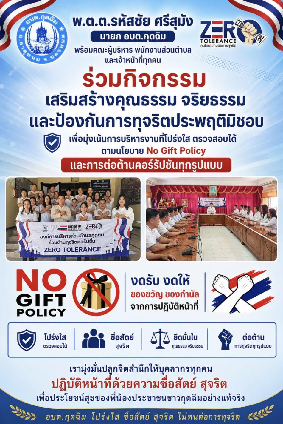ในพฤหัสบดี ที่ 14 พฤษภาคม 2569 เวลา 09.30 น. พ.ต.ต. รหัสชัย  ศรีสุมัง นายก อบต.กุดฉิม พร้อมคณะผู้บริหาร พนักงานส่วนตำบล และเจ้าหน้าที่ทุกคน ร่วมกิจกรรมเสริมสร้างคุณธรรม จริยธรรม และป้องกันการทุจริตประพฤติมิชอบ เพื่อมุ่งเน้นการบริหารงานที่โปร่งใส ตรวจสอบได้ ตามนโยบาย No Gift Policy และการต่อต้านคอร์รัปชันทุกรูปแบบ มุ่งมั่นปลูกจิตสำนึกให้บุคลากรทุกคนปฏิบัติหน้าที่ด้วยความซื่อสัตย์ สุจริต เพื่อประโยชน์สุขของพี่น้องประชาชนชาวกุดฉิมอย่างแท้จริง