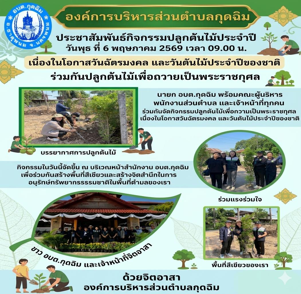 ในวันพุธ ที่ 6 พฤษภาคม 2569 เวลา 09.00 น. นายก อบต.กุดฉิม พร้อมคณะผู้บริหาร พนักงานส่วนตำบล และเจ้าหน้าที่ทุกคน ร่วมกันจัดกิจกรรมปลูกต้นไม้เพื่อถวายเป็นพระราชกุศล เนื่องในโอกาสวันฉัตรมงคล และวันต้นไม้ประจำปีของชาติ กิจกรรมในวันนี้จัดขึ้น ณ บริเวณหน้าสำนักงาน อบต.กุดฉิม เพื่อร่วมกันสร้างพื้นที่สีเขียวและสร้างจิตสำนึกในการอนุรักษ์ทรัพยากรธรรมชาติในพื้นที่ตำบลของเรา